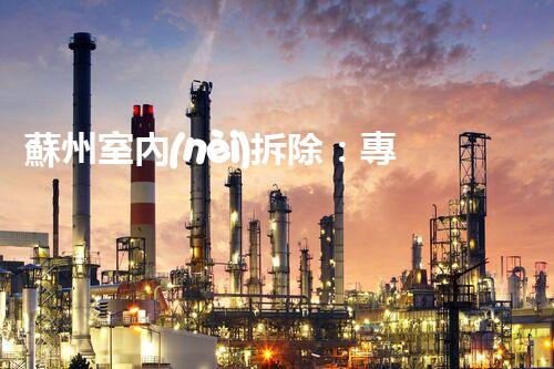 蘇州室內(nèi)拆除：專業(yè)高效，安全環(huán)保一站式服務(wù)
